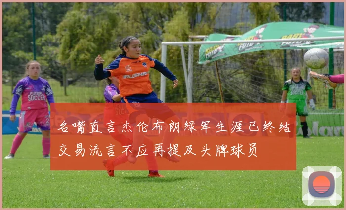 名嘴直言杰伦布朗绿军生涯已终结交易流言不应再提及头牌球员