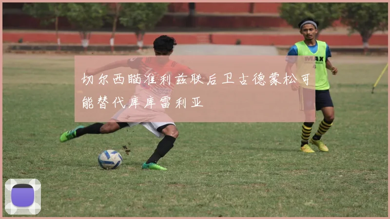 切尔西瞄准利兹联后卫古德蒙松可能替代库库雷利亚