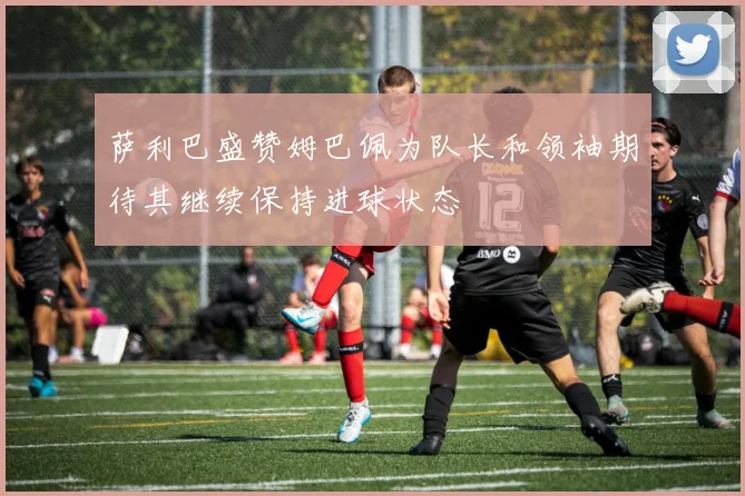 萨利巴盛赞姆巴佩为队长和领袖期待其继续保持进球状态