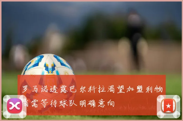 罗马诺透露巴尔科拉渴望加盟利物浦需等待球队明确意向
