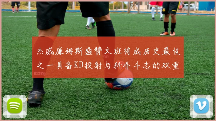 杰威廉姆斯盛赞文班将成历史最佳之一具备KD投射与科乔斗志的双重优势