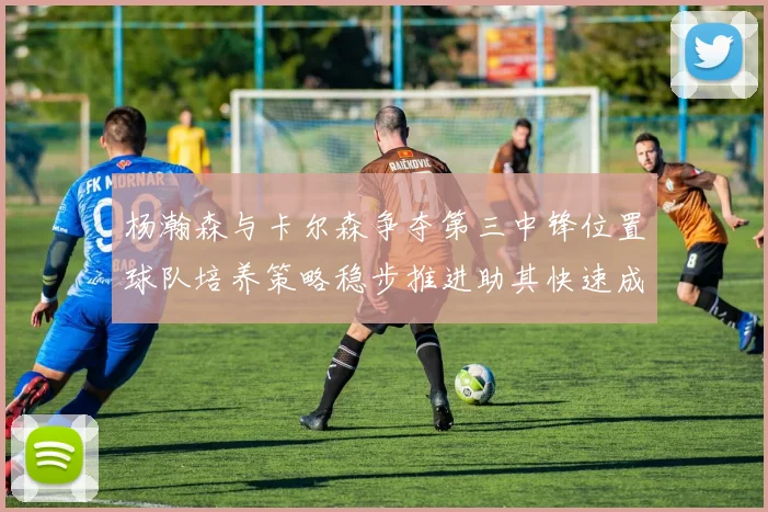 杨瀚森与卡尔森争夺第三中锋位置球队培养策略稳步推进助其快速成长