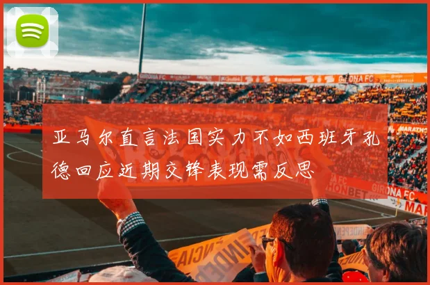 亚马尔直言法国实力不如西班牙孔德回应近期交锋表现需反思