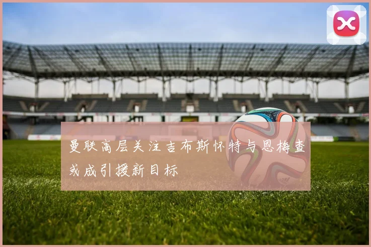 曼联高层关注吉布斯怀特与恩梅查或成引援新目标