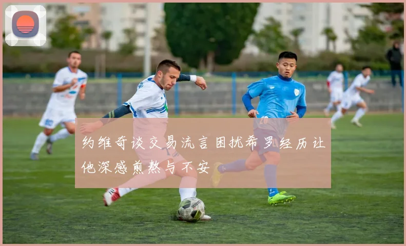 约维奇谈交易流言困扰希罗经历让他深感煎熬与不安