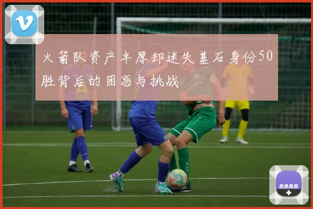 火箭队资产丰厚却迷失基石身份50胜背后的困惑与挑战