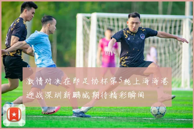 激情对决在即足协杯第5轮上海海港迎战深圳新鹏城期待精彩瞬间