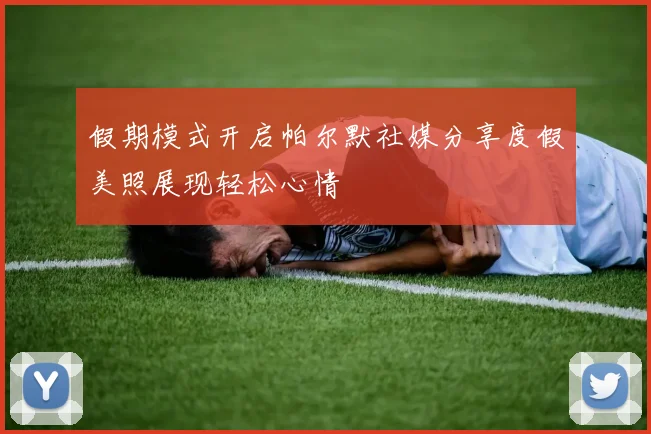 假期模式开启帕尔默社媒分享度假美照展现轻松心情